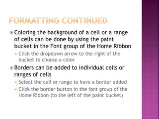  Coloring the background of a cell or a range
of cells can be done by using the paint
bucket in the Font group of the Home Ribbon
 Click the dropdown arrow to the right of the
bucket to choose a color
 Borders can be added to individual cells or
ranges of cells
 Select the cell or range to have a border added
 Click the border button in the font group of the
Home Ribbon (to the left of the paint bucket)
 