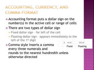  Accounting format puts a dollar sign on the
number(s) in the active cell or range of cells
 There are two types of dollar sign
 Fixed dollar sign – far left of the cell
 Floating dollar sign – appears immediately to the
left of the 1st digit
 Comma style inserts a comma
every three numerals and
rounds to the nearest hundredth unless
otherwise directed
Fixed Floating
 