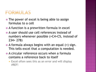  The power of excel is being able to assign
formulas to a cell
 A function is a prewritten formula in excel
 A user should use cell references instead of
numbers whenever possible (=C4+C5, instead of
234+ 278)
 A formula always begins with an equal (=) sign.
This tells excel that a computation is needed.
 A circular reference occurs when a formula
contains a reference back to itself
 Excel often sees this as an error and will display
#REF!
 