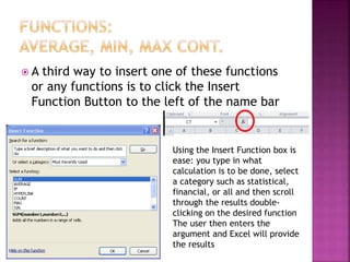  A third way to insert one of these functions
or any functions is to click the Insert
Function Button to the left of the name bar
Using the Insert Function box is
ease: you type in what
calculation is to be done, select
a category such as statistical,
financial, or all and then scroll
through the results double-
clicking on the desired function
The user then enters the
argument and Excel will provide
the results
 