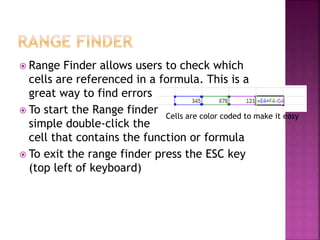  Range Finder allows users to check which
cells are referenced in a formula. This is a
great way to find errors
 To start the Range finder
simple double-click the
cell that contains the function or formula
 To exit the range finder press the ESC key
(top left of keyboard)
Cells are color coded to make it easy
 