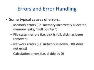 Errors and Error Handling
• Some typical causes of errors:
– Memory errors (i.e. memory incorrectly allocated,
memory leaks, “null pointer”)
– File system errors (i.e. disk is full, disk has been
removed)
– Network errors (i.e. network is down, URL does
not exist)
– Calculation errors (i.e. divide by 0)
 