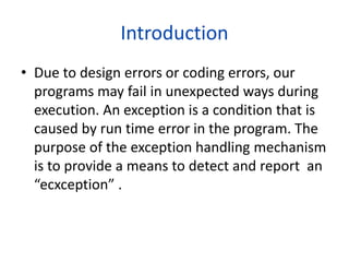 Introduction
• Due to design errors or coding errors, our
programs may fail in unexpected ways during
execution. An exception is a condition that is
caused by run time error in the program. The
purpose of the exception handling mechanism
is to provide a means to detect and report an
“ecxception” .
 