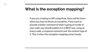 What is the exception mapping?
- If you are creating an API using Mule, there will be times
when you have to throw an exception. If you want to
provide a better comment of what is going on inside of
your code, you should explain it in a REST way, using an
status code, a response comment and the content type of
it. This is when the exception mapping comes handy.
 