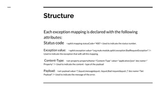 Structure
Each exception mapping is declared with the following
attributes:
Status code <apikit:mapping statusCode="400"> Used to indicate the status number.
Exception value: <apikit:exception value="org.mule.module.apikit.exception.BadRequestException" />
Used to indicate the exception that will call this mapping.
Content-Type: <set-property propertyName="Content-Type" value="application/json" doc:name="
Property" /> Used to indicate the content - type of the payload
Payload: <set-payload value="{ &quot;message&quot;: &quot;Bad request&quot; }" doc:name="Set
Payload" /> Used to indicate the message of the error.
 