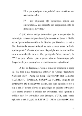 12
III - por qualquer ato judicial que constitua em
mora o devedor;
IV - por qualquer ato inequívoco ainda que
extrajudicial, que importe em reconhecimento do
débito pelo devedor.”
O §3º, deste artigo determina que a suspensão da
prescrição irá ocorrer pela inscrição do crédito junto a dívida
ativa, “para todos os efeitos de direito, por 180 dias, ou até a
distribuição da execução fiscal, se esta ocorrer antes de findo
aquele prazo”. Ocorre que esta disposição entra em conflito
com o estabelecido no art. 174, parágrafo único, inciso I, do
CTN, o qual afirma que a prescrição se interrompe pelo
despacho do juiz que ordena a citação na execução fiscal.
A Lei de Execução Fiscal é uma lei ordinária e como
tal ela tem uma hierarquia inferior ao Código Tributário
Nacional (STJ - AgRg no REsp 1027676/SP, Rel. Ministro
HUMBERTO MARTINS, SEGUNDA TURMA, julgado em
25/11/2008, DJ 17/12/2008), assim, não será aplicado o §3º e
sim o art. 174 para efeitos de prescrição do crédito tributário.
Isto ocorre quando o crédito for tributário, pois, quando o
crédito não for tributário, por exemplo, FGTS, será então
aplicado o art. 2º, §3º, da LEF (STJ - REsp 1055259/SC, Rel.
 