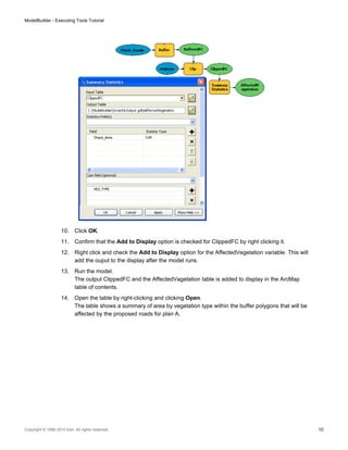 10. Click OK.
11. Confirm that the Add to Display option is checked for ClippedFC by right clicking it.
12. Right click and check the Add to Display option for the AffectedVegetation variable. This will
add the ouput to the display after the model runs.
13. Run the model.
The output ClippedFC and the AffectedVagetation table is added to display in the ArcMap
table of contents.
14. Open the table by right-clicking and clicking Open.
The table shows a summary of area by vegetation type within the buffer polygons that will be
affected by the proposed roads for plan A.
ModelBuilder - Executing Tools Tutorial
Copyright © 1995-2010 Esri. All rights reserved. 10
 