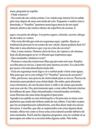 mem,pergunteiaocapitão:
- Onde estamos?
- No centro de um vulcão extinto. Um vulcão cujo interior foi invadido
pelo mar, depois de uma convulsão do solo. Enquanto o senhor estava
dormindo, o “Nautilus” penetrou nesta lagoa através de um canal
natural, aberto a dez metros abaixo da superfície do oceano. É
aqui o seu porto de abrigo. Um porto seguro, cômodo, secreto, abriga-
do de todos os ventos.
- Não resta dúvida que está em segurança aqui, capitão. Quem se
lembrará de procurá-lo no centro de um vulcão. Quem poderia fazê-lo?
Mas não é uma abertura o que vejo no cimo da caverna?
- Sim, é uma cratera. Outrora cheia de lava, de vapores e de chamas,
hoje ela dá passagem ao ar vivificante que respiramos aqui.
- Que montanha vulcânica é esta?
- Pertence a uma das numerosas ilhas que povoam este mar. Simples
escolho para os navios, é para nós uma imensa caverna. Eu a descobri
por acaso e foi uma descoberta muito útil.
- Está em segurança neste lago e só o senhor pode visitar estas águas.
Mas para que serve este refúgio? O “Nautilus” precisa de um porto?
- Não, professor, mas precisa de eletricidade para se mover. Precisa de
elementos para produzir essa eletricidade. De sódio, para alimentar
esses elementos, de carvão para fazer o sódio e de minas que produ-
zam esse carvão. Ora, precisamente aqui, o mar cobre florestas inteiras
hámilharesdeanos.Hojemineralizadasetransformadasemhulha,,
essasflorestassãoumaminainesgotávelparamim.
Agradeci ao capitão as suas informações e fui procurar os meus com-
panheiros que ainda não tinham saído de sua cabina. Convidei-os para
que me acompanhassem à plataforma, sem lhes dizer onde nos encon-
trávamos. Conselho, que não se surpreendia com coisa alguma deste
mundo, olhou-me como se fosse uma coisa natural acordar debaixo de
uma montanha. Ned Land fez algumas perguntas, mas na verdade só se
preocupou em saber se a caverna tinha alguma saída. Não tinha.
 