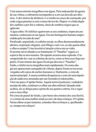 Uma massa enorme mergulhava nas águas. Para nada perder da agonia
de sua vítima, o submarino acompanhava-a em sua descida aos abis-
mos. A dez metros de distância vi o rombo no casco do couraçado, por
onde a água penetrava com o ronco do trovão. Depois vi a linha dupla
dos canhões e por fim a coberta, cheia de sombras negras que se
agitavam.
A água subia. Os infelizes agarravam-se aos cordames, trepavam aos
mastros,contorciam-senaságuas.Eraumformigueirohumanosurpre-
endido pela invasão do mar!
Paralisado, angustiado, os cabelos em pé, os olhos desmesuradamente
abertos, respiração ofegante, sem fôlego e sem voz, eu não queria olhar
e olhava sempre! Uma irresistível atração colava-me ao vidro.
Oenormenavioafundava-selentamente.O“Nautilus”seguia-oe
espiava-lhe os movimentos. De repente ocorreu uma explosão. O ar
comprimido fez voar as cobertas do navio, como se houvesse fogo nos
paióis.Omovimentodaságuasfoitalquedesviouo“Nautilus”.
Então,oinfeliznaviomergulhoumaisrapidamente.Oscestosdas
gáveas apareceram carregados de vítimas, depois foram as travessas
vergadas sob o peso de cachos humanos e; finalmente, o cimo do
mastro principal. A massa sombria desapareceu e com ela uma tripula-
ção de cadáveres arrastados por um formidável redemoinho...
Virei-me para o Capitão Nemo. Aquele terrível justiceiro, verdadeiro
arcanjo do ódio, continuava a olhar sua obra infernal. Quando tudo
acabou, ele se dirigiu para a porta do seu quarto e entrou. Eu o segui
com o meu olhar.
Por cima do painel do fundo, e por baixo dos retratos dos seus heróis,
vi o retrato de uma mulher ainda jovem e de duas crianças. O Capitão
Nemo olhou-os por instantes, estendeu-lhes os braços e, ajoelhando-
se, rompeu em soluços!
 