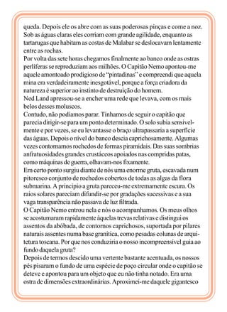 queda. Depois ele os abre com as suas poderosas pinças e come a noz.
Sob as águas claras eles corriam com grande agilidade, enquanto as
tartarugas que habitam as costas de Malabar se deslocavam lentamente
entre as rochas.
Por volta das sete horas chegamos finalmente ao banco onde as ostras
perlíferas se reproduziam aos milhões. O Capitão Nemo apontou-me
aquele amontoado prodigioso de “pintadinas” e compreendi que aquela
mina era verdadeiramente inesgotável, porque a força criadora da
natureza é superior ao instinto de destruição do homem.
Ned Land apressou-se a encher uma rede que levava, com os mais
belos desses moluscos.
Contudo, não podíamos parar. Tínhamos de seguir o capitão que
parecia dirigir-se para um ponto determinado. O solo subia sensivel-
mente e por vezes, se eu levantasse o braço ultrapassaria a superfície
das águas. Depois o nível do banco descia caprichosamente. Algumas
vezes contornamos rochedos de formas piramidais. Das suas sombrias
anfratuosidades grandes crustáceos apoiados nas compridas patas,
comomáquinasdeguerra,olhavam-nosfixamente.
Em certo ponto surgiu diante de nós uma enorme gruta, escavada num
pitoresco conjunto de rochedos cobertos de todas as algas da flora
submarina. A principio a gruta pareceu-me extremamente escura. Os
raios solares pareciam difundir-se por gradações sucessivas e a sua
vaga transparência não passava de luz filtrada.
O Capitão Nemo entrou nela e nós o acompanhamos. Os meus olhos
seacostumaramrapidamenteàquelastrevasrelativasedistinguios
assentos da abóbada, de contornos caprichosos, suportada por pilares
naturais assentes numa base granítica, como pesadas colunas de arqui-
tetura toscana. Por que nos conduziria o nosso incompreensível guia ao
fundodaquelagruta?
Depois de termos descido uma vertente bastante acentuada, os nossos
pés pisaram o fundo de uma espécie de poço circular onde o capitão se
deteve e apontou para um objeto que eu não tinha notado. Era uma
ostradedimensõesextraordinárias.Aproximei-medaquelegigantesco
 