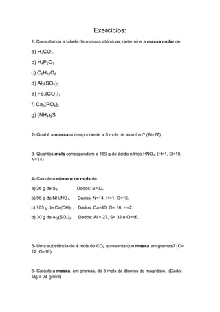 Exercícios:
1. Consultando a tabela de massas atômicas, determine a massa molar de:
a) H2CO3
b) H4P2O7
c) C6H12O6
d) Al2(SO4)3
e) Fe2(CO3)3
f) Ca3(PO4)2
g) (NH4)2S
2- Qual é a massa correspondente a 5 mols de alumínio? (Al=27).
3- Quantos mols correspondem a 189 g de ácido nítrico HNO3. (H=1, O=16,
N=14)
4- Calcule o número de mols de:
a) 26 g de S3. Dados: S=32.
b) 96 g de NH4NO3. Dados: N=14, H=1, O=16.
c) 105 g de Ca(OH)2 . Dados: Ca=40, O= 16, H=2.
d) 30 g de Al2(SO4)3. Dados: Al = 27, S= 32 e O=16.
5- Uma substância de 4 mols de CO2 apresenta que massa em gramas? (C=
12; O=16).
6- Calcule a massa, em gramas, de 3 mols de átomos de magnésio. (Dado:
Mg = 24 g/mol)
 