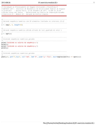 2013-08-26 01.exercicio.modulo.02.r 1
ﬁle:///home/michel/Desktop/modulo.02/01.exercicio.modulo.02.r
#############################################################################
# Introdução ao Processamento de Imagens Utilizando a Plataforma R
# MATFEST 2011 - Instituto de Matemática da Universidade Federal de Alagoas
# 22/09/2011 - Quinta-feira, 22 de Setembro de 2011, 19:00h ás 20:00
# Michel Alves dos Santos - Bacharelando em Ciência da Computação/CaLaMGo
# Exercício 01 - Módulo 02 - Geração de Gráfico Simples
#############################################################################
#----------------------------------------------------------------------------
# Gerando sequência numérica com 50 elementos limitados no intervalo [0,4]
#----------------------------------------------------------------------------
x <- seq(0, 4, length=50)
#----------------------------------------------------------------------------
# Gerando sequência numérica obtida através da raiz quadrada do vetor x
#----------------------------------------------------------------------------
y <- sqrt(x)
#----------------------------------------------------------------------------
# Exibindo sequências numéricas geradas
#----------------------------------------------------------------------------
print('Exibindo os valores da sequência x')
print(x)
print('Exibindo os valores da sequência y')
print(y)
#----------------------------------------------------------------------------
# Exibindo sequências numéricas geradas
#----------------------------------------------------------------------------
plot(y~x, pch=17,lty=2, col='red', lwd='4', ylab='y = f(x)', main=expression(f(x) == sqrt(x)))
 
