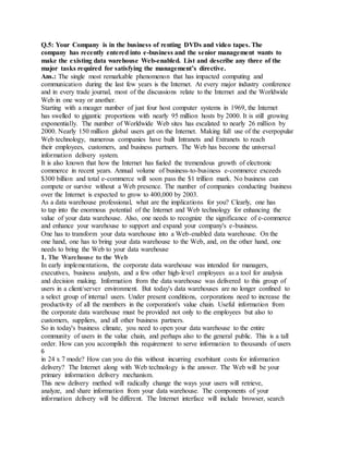 Q.5: Your Company is in the business of renting DVDs and video tapes. The
company has recently entered into e-business and the senior management wants to
make the existing data warehouse Web-enabled. List and describe any three of the
major tasks required for satisfying the management’s directive.
Ans.: The single most remarkable phenomenon that has impacted computing and
communication during the last few years is the Internet. At every major industry conference
and in every trade journal, most of the discussions relate to the Internet and the Worldwide
Web in one way or another.
Starting with a meager number of just four host computer systems in 1969, the Internet
has swelled to gigantic proportions with nearly 95 million hosts by 2000. It is still growing
exponentially. The number of Worldwide Web sites has escalated to nearly 26 million by
2000. Nearly 150 million global users get on the Internet. Making full use of the everpopular
Web technology, numerous companies have built Intranets and Extranets to reach
their employees, customers, and business partners. The Web has become the universal
information delivery system.
It is also known that how the Internet has fueled the tremendous growth of electronic
commerce in recent years. Annual volume of business-to-business e-commerce exceeds
$300 billion and total e-commerce will soon pass the $1 trillion mark. No business can
compete or survive without a Web presence. The number of companies conducting business
over the Internet is expected to grow to 400,000 by 2003.
As a data warehouse professional, what are the implications for you? Clearly, one has
to tap into the enormous potential of the Internet and Web technology for enhancing the
value of your data warehouse. Also, one needs to recognize the significance of e-commerce
and enhance your warehouse to support and expand your company's e-business.
One has to transform your data warehouse into a Web-enabled data warehouse. On the
one hand, one has to bring your data warehouse to the Web, and, on the other hand, one
needs to bring the Web to your data warehouse
1. The Warehouse to the Web
In early implementations, the corporate data warehouse was intended for managers,
executives, business analysts, and a few other high-level employees as a tool for analysis
and decision making. Information from the data warehouse was delivered to this group of
users in a client/server environment. But today's data warehouses are no longer confined to
a select group of internal users. Under present conditions, corporations need to increase the
productivity of all the members in the corporation's value chain. Useful information from
the corporate data warehouse must be provided not only to the employees but also to
customers, suppliers, and all other business partners.
So in today's business climate, you need to open your data warehouse to the entire
community of users in the value chain, and perhaps also to the general public. This is a tall
order. How can you accomplish this requirement to serve information to thousands of users
6
in 24 x 7 mode? How can you do this without incurring exorbitant costs for information
delivery? The Internet along with Web technology is the answer. The Web will be your
primary information delivery mechanism.
This new delivery method will radically change the ways your users will retrieve,
analyze, and share information from your data warehouse. The components of your
information delivery will be different. The Internet interface will include browser, search
 