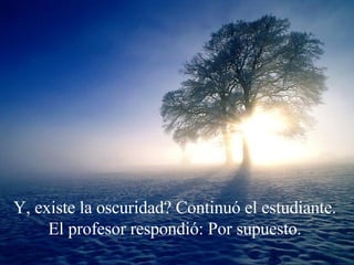 Y, existe la oscuridad? Continuó el estudiante.  El profesor respondió: Por supuesto.  