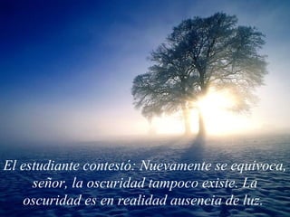 El estudiante contestó: Nuevamente se equivoca, señor, la oscuridad tampoco existe. La oscuridad es en realidad ausencia de luz.   