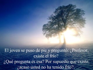 El joven se puso de pie y preguntó: ¿Profesor, existe el frío?  ¿Qué pregunta es esa? Por supuesto que existe, ¿acaso usted no ha tenido frío?.  
