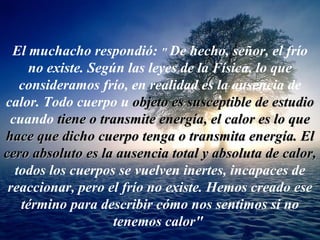 El muchacho respondió:  &quot;   De hecho, señor, el frío no existe. Según las leyes de la Física, lo que consideramos frío, en realidad es la ausencia de calor. Todo cuerpo u   objeto es susceptible de estudio   cuando   tiene o transmite   energía, el calor es lo que hace que dicho cuerpo tenga o transmita energía. El cero absoluto es la ausencia total y absoluta de calor,   todos los cuerpos se vuelven inertes, incapaces de reaccionar, pero el frío no existe. Hemos creado ese término para describir cómo nos sentimos si no tenemos calor&quot;   
