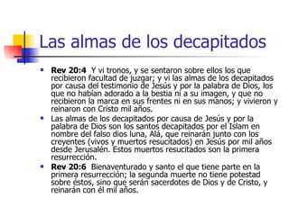 Las almas de los decapitados Rev 20:4   Y vi tronos, y se sentaron sobre ellos los que recibieron facultad de juzgar; y vi las almas de los decapitados por causa del testimonio de Jesús y por la palabra de Dios, los que no habían adorado a la bestia ni a su imagen, y que no recibieron la marca en sus frentes ni en sus manos; y vivieron y reinaron con Cristo mil años.  Las almas de los decapitados por causa de Jesús y por la palabra de Dios son los santos decapitados por el Islam en nombre del falso dios luna, Alá, que reinarán junto con los creyentes (vivos y muertos resucitados) en Jesús por mil años desde Jerusalén. Estos muertos resucitados son la primera resurrección. Rev 20:6   Bienaventurado y santo el que tiene parte en la primera resurrección; la segunda muerte no tiene potestad sobre éstos, sino que serán sacerdotes de Dios y de Cristo, y reinarán con él mil años.  