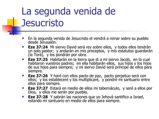 La segunda venida de Jesucristo En la segunda venida de Jesucristo el vendrá a reinar sobre su pueblo desde Jerusalén. Eze 37:24   Mi siervo David será rey sobre ellos,  y todos ellos tendrán un solo pastor;  y andarán en mis preceptos,  y mis estatutos guardarán (la Torá),  y los pondrán por obra. Eze 37:25   Habitarán en la tierra que di a mi siervo Jacob,  en la cual habitaron vuestros padres;  en ella habitarán ellos,  sus hijos y los hijos de sus hijos para siempre;  y mi siervo David será príncipe de ellos para siempre. Eze 37:26   Y haré con ellos pacto de paz,  pacto perpetuo será con ellos;  y los estableceré y los multiplicaré,  y pondré mi santuario entre ellos para siempre. Eze 37:27   Estará en medio de ellos mi tabernáculo,  y seré a ellos por Dios,  y ellos me serán por pueblo. Eze 37:28   Y sabrán las naciones que yo Jehová santifico a Israel,  estando mi santuario en medio de ellos para siempre. 