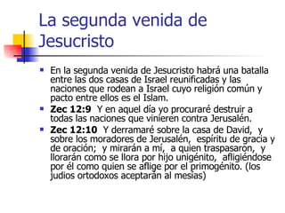La segunda venida de Jesucristo En la segunda venida de Jesucristo habrá una batalla entre las dos casas de Israel reunificadas y las naciones que rodean a Israel cuyo religión común y pacto entre ellos es el Islam. Zec 12:9   Y en aquel día yo procuraré destruir a todas las naciones que vinieren contra Jerusalén. Zec 12:10   Y derramaré sobre la casa de David,  y sobre los moradores de Jerusalén,  espíritu de gracia y de oración;  y mirarán a mí,  a quien traspasaron,  y llorarán como se llora por hijo unigénito,  afligiéndose por él como quien se aflige por el primogénito. (los judios ortodoxos aceptarán al mesías) 