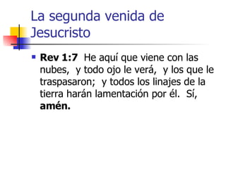 La segunda venida de Jesucristo Rev 1:7   He aquí que viene con las nubes,  y todo ojo le verá,  y los que le traspasaron;  y todos los linajes de la tierra harán lamentación por él.  Sí,  amén. 