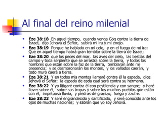 Al final del reino milenial Eze 38:18   En aquel tiempo,  cuando venga Gog contra la tierra de Israel,  dijo Jehová el Señor,  subirá mi ira y mi enojo. Eze 38:19   Porque he hablado en mi celo,  y en el fuego de mi ira:  Que en aquel tiempo habrá gran temblor sobre la tierra de Israel; Eze 38:20   que los peces del mar,  las aves del cielo,  las bestias del campo y toda serpiente que se arrastra sobre la tierra,  y todos los hombres que están sobre la faz de la tierra,  temblarán ante mi presencia;  y se desmoronarán los montes,  y los vallados caerán,  y todo muro caerá a tierra. Eze 38:21   Y en todos mis montes llamaré contra él la espada,  dice Jehová el Señor;  la espada de cada cual será contra su hermano. Eze 38:22   Y yo litigaré contra él con pestilencia y con sangre;  y haré llover sobre él,  sobre sus tropas y sobre los muchos pueblos que están con él,  impetuosa lluvia,  y piedras de granizo,  fuego y azufre. Eze 38:23   Y seré engrandecido y santificado,  y seré conocido ante los ojos de muchas naciones;  y sabrán que yo soy Jehová. 