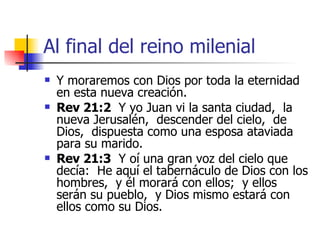 Al final del reino milenial Y moraremos con Dios por toda la eternidad en esta nueva creación. Rev 21:2   Y yo Juan vi la santa ciudad,  la nueva Jerusalén,  descender del cielo,  de Dios,  dispuesta como una esposa ataviada para su marido. Rev 21:3   Y oí una gran voz del cielo que decía:  He aquí el tabernáculo de Dios con los hombres,  y él morará con ellos;  y ellos serán su pueblo,  y Dios mismo estará con ellos como su Dios. 