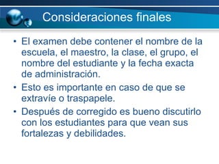 Consideraciones finales El examen debe contener el nombre de la escuela, el maestro, la clase, el grupo, el nombre del estudiante y la fecha exacta de administración. Esto es importante en caso de que se extravíe o traspapele. Después de corregido es bueno discutirlo con los estudiantes para que vean sus fortalezas y debilidades.  