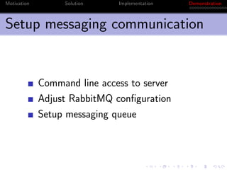 Motivation        Solution    Implementation   Demonstration



Setup messaging communication


             Command line access to server
             Adjust RabbitMQ conﬁguration
             Setup messaging queue
 