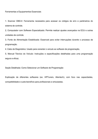 Ferramentas e Equipamentos Essenciais
1. Scanner OBD-II: Ferramenta necessária para acessar os códigos de erro e parâmetros do
sistema de controle.
2. Computador com Software Especializado: Permite realizar ajustes avançados na ECU e outras
unidades de controle.
3. Fonte de Alimentação Estabilizada: Essencial para evitar interrupções durante o processo de
programação.
4. Cabo de Diagnóstico: Usado para conectar o veículo ao software de programação.
5. Manual Técnico do Veículo: Instruções e especificações detalhadas para uma programação
segura e eficaz.
Seção Detalhada: Como Selecionar um Software de Programação
Explicação de diferentes softwares (ex: HPTuners, Alientech), com foco nas capacidades,
compatibilidade e custo-benefício para profissionais e entusiastas.
 