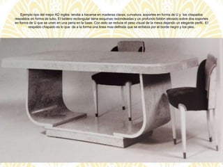 Ejemplo tipo del mejor AD inglés: tendia a hacerse en maderas claras, curvatura, soportes en forma de U y los chapados
respaldos en forma de tubo. El tablero rectangular tiene esquinas redondeadas y un profundo faldón elevado sobre dos soportes
en forma de U que se unen en una pena en la base. Con esto se reduce el peso visual de la mesa dejando un elegante perfil.. El
respaldo chapado es lo que da a la forma una línea mas definida que se enfatiza por el borde negro y los pies.
 
