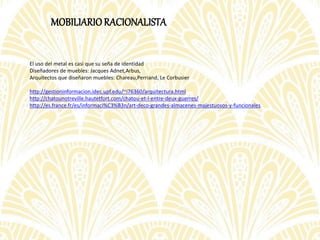 MOBILIARIORACIONALISTA
El uso del metal es casi que su seña de identidad
Diseñadores de muebles: Jacques Adnet,Arbus,
Arquitectos que diseñaron muebles: Chareau,Perriand, Le Corbusier
http://gestioninformacion.idec.upf.edu/~i76360/arquitectura.html
http://chatounotreville.hautetfort.com/chatou-et-l-entre-deux-guerres/
http://es.france.fr/es/informaci%C3%B3n/art-deco-grandes-almacenes-majestuosos-y-funcionales
 