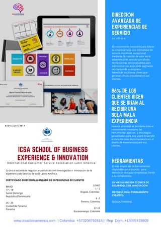 ICSA SCHOOL OF BUSINESS
EXPERIENCE & INNOVATION
I n t e r n a t i o n a l C u s t o m e r S e r v i c e A s s o c i a t i o n L a t i n A m é r i c a
La única escuela de negocios especializada en investigación e  innovación de la
experiencia de Servicio de toda Latino América.
CERTIFICADO DIRECCION AVANZADA DE EXPERIENCIAS DE CLIENTES
                         
MAYO
17 - 18
Santo Domingo
República Dominicana
25 - 26
Ciudad de Panamá
Panama
86% DE LOS
CLIENTES DICEN
QUE SE IRÍAN AL
RECIBIR UNA
SOLA MALA
EXPERIENCIA
Nuestra prioridad es brindarle todo el
conocimiento necesario, las
herramientas tácticas   y estrategias
garantizadas para que usted desarrolle
el más alto nivel de competencia en el
diseño de experiencias para sus
clientes.
HERRAMIENTAS
El más amplio set de herramientas
disponibles en el mundo,  para
identificar ventajas competitivas frente
a su competencia.
LA MAS AVANZADA TÉCNICA DE
DESARROLLO DE INNOVACIÓN
METODOLOGÍA: PENSAMIENTO
CREATIVO
DESIGN THINKING
DIRECCIÓN
AVANZADA DE
EXPERIENCIAS DE
SERVICIO
L e o f r e c e
El conocimiento necesario para liderar
su empresa hacia una mentalidad de
servicio de calidad excepcional,
mediante la creación de valor en la
experiencia de servicio que ofrece.
Herramientas personalizables para
administrar con éxito cada segmento
de clientes de su empresa.
Identificar los puntos claves que
generan vínculo emocional en sus
clientes.
E n e r o - J u n i o 2 0 1 7
JUNIO
1 - 2
Bogotá, Colombia
6 -7
Pereira, Colombia
12-13
Bucaramanga, Colombia
www.icsalatinamerica.com | Colombia +573208792816 | Rep. Dom. +18097478809
 
