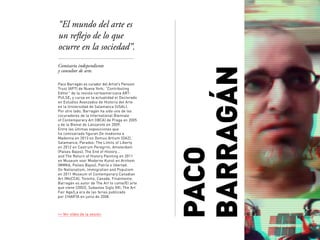 PACO
BARRAGÁN
Comisario independiente
y consultor de arte.
“El mundo del arte es
un reflejo de lo que
ocurre en la sociedad”.
>> Ver vídeo de la sesión.
Paco Barragán es curador del Artist’s Pension
Trust (APT) de Nueva York; “Contributing
Editor” de la revista norteamericana ART-
PULSE; y cursa en la actualidad el Doctorado
en Estudios Avanzados de Historia del Arte
en la Universidad de Salamanca (USAL).
Por otro lado, Barragán ha sido uno de los
cocuradores de la International Biennale
of Contemporary Art (IBCA) de Praga en 2005
y de la Bienal de Lanzarote en 2009.
Entre las últimas exposiciones que
ha comisariado ﬁguran De madonna a
Madonna en 2013 en Domus Artium (DA2),
Salamanca; Paradox: The Limits of Liberty
en 2012 en Castrum Peregrini, Amsterdam
(Países Bajos); The End of History…
and The Return of History Painting en 2011
en Museum voor Moderne Kunst en Arnhem
(MMKA, Países Bajos); Patria o libertad.
On Nationalism, Immigration and Populism
en 2011 Museum of Contemporary Canadian
Art (MoCCA), Toronto, Canadá. Finalmente,
Barragán es autor de The Art to come/El arte
que viene (2002), Subastas Siglo XXI; The Art
Fair Age/La era de las ferias publicado
por CHARTA en junio de 2008.
 