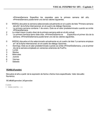 106
VISUAL FOXPRO 9.0 SP2 – Capitulo 3
nPrimeraSemana Especifica los requisitos para la primera semana del año.
nPrimeraSemana puede tener uno de los valores siguientes.
0 WEEK() devuelve la semana seleccionada actualmente en el cuadro de lista “Primera semana
del año” de la ficha Internacional, en el cuadro de diálogo Opciones.
1 La primera semana contiene 1 de enero. Este es el valor predeterminado cuando se omite
nPrimeraSemana.
2 La mitad mayor (cuatro días) de la primera semana está en el año actual.
3 La primera semana tiene siete días. nPrimerDíaSema na Especifica el primer día de la
semana. nPrimerDíaSemana puede tener uno de los valores siguientes.
0 WEEK() devuelve el día seleccionado actualmente en el cuadro de lista “La semana empieza
en” de la ficha Internacional, en el cuadro de diálogo Opciones .
1 Domingo. Éste es el valor predeterminado cuando se omite nPrimerDíaSemana, y es el primer
día de la semana empleado en versiones anteriores de FoxPro.
2 Lunes
3 Martes
4 Miércoles
5 Jueves
6 Viernes
7 Sábado
YEAR() (Función)
Devuelve el año a partir de la expresión de fecha o fecha-hora especificada. Valor devuelto:
Numérico.
YEAR(dExpression | tExpression
CLEAR
? YEAR(DATE( ))
 