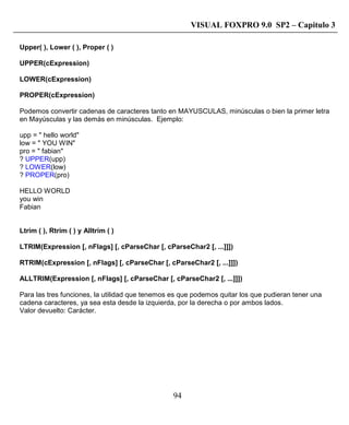 94
VISUAL FOXPRO 9.0 SP2 – Capitulo 3
Upper( ), Lower ( ), Proper ( )
UPPER(cExpression)
LOWER(cExpression)
PROPER(cExpression)
Podemos convertir cadenas de caracteres tanto en MAYUSCULAS, minúsculas o bien la primer letra
en Mayúsculas y las demás en minúsculas. Ejemplo:
upp = " hello world"
low = " YOU WIN"
pro = " fabian"
? UPPER(upp)
? LOWER(low)
? PROPER(pro)
HELLO WORLD
you win
Fabian
Ltrim ( ), Rtrim ( ) y Alltrim ( )
LTRIM(Expression [, nFlags] [, cParseChar [, cParseChar2 [, ...]]])
RTRIM(cExpression [, nFlags] [, cParseChar [, cParseChar2 [, ...]]])
ALLTRIM(Expression [, nFlags] [, cParseChar [, cParseChar2 [, ...]]])
Para las tres funciones, la utilidad que tenemos es que podemos quitar los que pudieran tener una
cadena caracteres, ya sea esta desde la izquierda, por la derecha o por ambos lados.
Valor devuelto: Carácter.
 