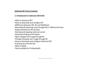 Selenium RC Course Content
1: Introduction to Selenium IDE & RC:
•What is Selenium RC?
•How to download and configure RC
•Difference between IDE, RC and WebDriver
•Recording & Exporting script through IDE in different formats
•Exploring Selenium RC java doc
•Starting and stopping selenium server•Starting and stopping selenium server
•Download firebug and firepath
•Open Google home page through RC
•Change Facebook user image through RC
•How to download and configure Selenium RC?
•Creating your first RC test
•What is Xpath
•Tools available for finding Xpath
Way2automation (c) 2012
 