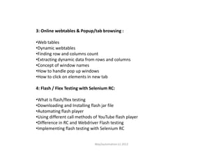 3: Online webtables & Popup/tab browsing :
•Web tables
•Dynamic webtables
•Finding row and columns count
•Extracting dynamic data from rows and columns
•Concept of window names
•How to handle pop up windows
•How to click on elements in new tab•How to click on elements in new tab
4: Flash / Flex Testing with Selenium RC:
•What is flash/flex testing
•Downloading and Installing flash jar file
•Automating flash player
•Using different call methods of YouTube flash player
•Difference in RC and Webdriver Flash testing
•Implementing flash testing with Selenium RC
Way2automation (c) 2012
 