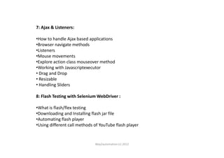 7: Ajax & Listeners:
•How to handle Ajax based applications
•Browser navigate methods
•Listeners
•Mouse movements
•Explore action class mouseover method
•Working with Javascriptexecutor
• Drag and Drop
• Resizable• Resizable
• Handling Sliders
8: Flash Testing with Selenium WebDriver :
•What is flash/flex testing
•Downloading and Installing flash jar file
•Automating flash player
•Using different call methods of YouTube flash player
Way2automation (c) 2012
 