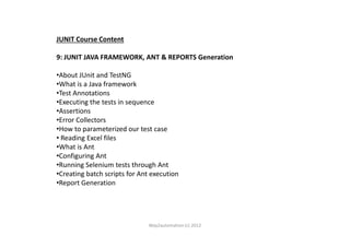 JUNIT Course Content
9: JUNIT JAVA FRAMEWORK, ANT & REPORTS Generation
•About JUnit and TestNG
•What is a Java framework
•Test Annotations
•Executing the tests in sequence
•Assertions
•Error Collectors•Error Collectors
•How to parameterized our test case
• Reading Excel files
•What is Ant
•Configuring Ant
•Running Selenium tests through Ant
•Creating batch scripts for Ant execution
•Report Generation
Way2automation (c) 2012
 
