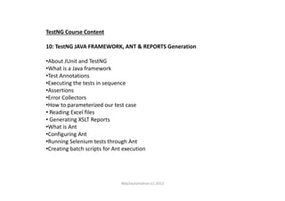 TestNG Course Content
10: TestNG JAVA FRAMEWORK, ANT & REPORTS Generation
•About JUnit and TestNG
•What is a Java framework
•Test Annotations
•Executing the tests in sequence
•Assertions
•Error Collectors•Error Collectors
•How to parameterized our test case
• Reading Excel files
• Generating XSLT Reports
•What is Ant
•Configuring Ant
•Running Selenium tests through Ant
•Creating batch scripts for Ant execution
Way2automation (c) 2012
 