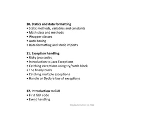 10. Statics and data formatting
• Static methods, variables and constants
• Math class and methods
• Wrapper classes
• Auto boxing
• Data formatting and static imports
11. Exception handling
• Risky java codes• Risky java codes
• Introduction to Java Exceptions
• Catching exceptions using try/catch block
• The finally block
• Catching multiple exceptions
• Handle or Declare law of exceptions
12. Introduction to GUI
• First GUI code
• Event handling
Way2automation (c) 2012
 