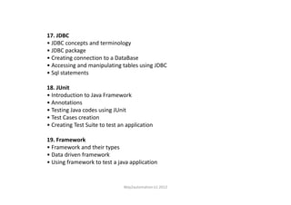 17. JDBC
• JDBC concepts and terminology
• JDBC package
• Creating connection to a DataBase
• Accessing and manipulating tables using JDBC
• Sql statements
18. JUnit
• Introduction to Java Framework
• Annotations• Annotations
• Testing Java codes using JUnit
• Test Cases creation
• Creating Test Suite to test an application
19. Framework
• Framework and their types
• Data driven framework
• Using framework to test a java application
Way2automation (c) 2012
 