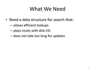 What	
  We	
  Need
• Need	
  a	
  data	
  structure	
  for	
  search	
  that:	
  
– allows	
  efficient	
  lookups	
  
– plays	
  nicely	
  with	
  disk	
  I/O	
  
– does	
  not	
  take	
  too	
  long	
  for	
  updates	
  
21
 