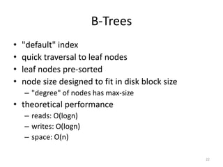 B-­‐Trees
• "default"	
  index	
  
• quick	
  traversal	
  to	
  leaf	
  nodes	
  
• leaf	
  nodes	
  pre-­‐sorted	
  
• node	
  size	
  designed	
  to	
  fit	
  in	
  disk	
  block	
  size	
  
– "degree"	
  of	
  nodes	
  has	
  max-­‐size	
  
• theoretical	
  performance	
  
– reads:	
  O(log	
  n)	
  
– writes:	
  O(log	
  n)	
  
– space:	
  O(n)
22
 