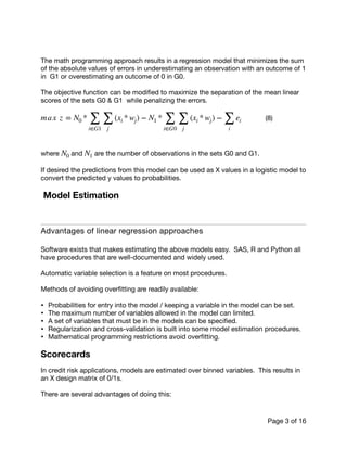 The math programming approach results in a regression model that minimizes the sum
of the absolute values of errors in underestimating an observation with an outcome of 1
in G1 or overestimating an outcome of 0 in G0. 

The objective function can be modiﬁed to maximize the separation of the mean linear
scores of the sets G0 & G1 while penalizing the errors.

	 	 (8)

where and are the number of observations in the sets G0 and G1.

If desired the predictions from this model can be used as X values in a logistic model to
convert the predicted y values to probabilities.

Model Estimation
Advantages of linear regression approaches

Software exists that makes estimating the above models easy. SAS, R and Python all
have procedures that are well-documented and widely used.

Automatic variable selection is a feature on most procedures. 

Methods of avoiding overﬁtting are readily available:

• Probabilities for entry into the model / keeping a variable in the model can be set. 

• The maximum number of variables allowed in the model can limited.

• A set of variables that must be in the models can be speciﬁed.

• Regularization and cross-validation is built into some model estimation procedures.

• Mathematical programming restrictions avoid overﬁtting.

Scorecards
In credit risk applications, models are estimated over binned variables. This results in
an X design matrix of 0/1s.

There are several advantages of doing this:

max z = N0 *
∑
i∈G1
∑
j
(xi * wj) − N1 *
∑
i∈G0
∑
j
(xi * wj) −
∑
i
ei
N0 N1
Page of3 16
 