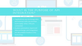 WHAT IS THE PURPOSE OF API
INTEGRATION?
Applications can exchange data
and interact with one another
more easily when APIs are
connected.
System automation, improved
data exchange, and integration
are all possible thanks to this
technology.
 