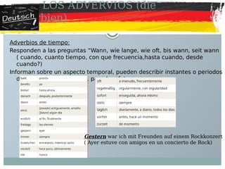 LOS ADVERVIOS (die
Adverbien)
Adverbios de tiempo:
Responden a las preguntas “Wann, wie lange, wie oft, bis wann, seit wann
( cuando, cuanto tiempo, con que frecuencia,hasta cuando, desde
cuando?)
Informan sobre un aspecto temporal, pueden describir instantes o periodos
de tiempo en el presente, pasado o futuro
Gestern war ich mit Freunden auf einem Rockkonzert
( Ayer estuve con amigos en un concierto de Rock)
 