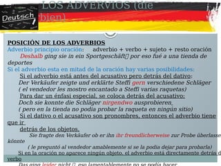LOS ADVERVIOS (die
Adverbien)
POSICIÓN DE LOS ADVERBIOS
Adverbio principio oración: adverbio + verbo + sujeto + resto oración
Deshalb ging sie in ein Sportgeschäft por eso fué a una tienda de
deportes
Si el adverbio esta en mitad de la oración hay varias posibilidades:
Si el adverbio está antes del acusativo pero detrás del dativo:
Der Verkäufer zeigte und erklärte Steffi gern verschiedene Schläger
( el vendedor les mostro encantado a Steffi varias raquetas)
Para dar un énfasi especial, se coloca detrás del acusativo:
Doch sie konnte die Schläger nirgendwo ausprobieren
( pero en la tienda no podia probar la raqueta en ningún sitio)
Si el dativo o el acusativo son pronombres, entonces el adverbio tiene
que ir
detrás de los objetos.
Sie fragte den Verkäufer ob er ihn ihr freundlicherweise zur Probe überlassen
könnte
( le preguntó al vendedor amablemente si se la podia dejar para probarla)
Si en la oración no aparece ningún objeto, el adverbio está directamente detrás d
verbo
 
