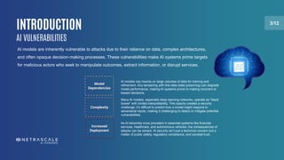 INTRODUCTION 3/12
AI VULNERABILITIES
AI models are inherently vulnerable to attacks due to their reliance on data, complex architectures,
and often opaque decision-making processes. These vulnerabilities make AI systems prime targets
for malicious actors who seek to manipulate outcomes, extract information, or disrupt services.
Model
Dependencies
Complexity
Increased
Deployment
AI models rely heavily on large volumes of data for training and
refinement. Any tampering with this data (data poisoning) can degrade
model performance, making AI systems prone to making incorrect or
biased decisions.
Many AI models, especially deep learning networks, operate as "black
boxes" with limited interpretability. This opacity creates a security
challenge: it’s difficult to predict how a model might respond to
adversarial inputs, making it challenging to detect or mitigate potential
vulnerabilities.
As AI becomes more prevalent in essential systems like financial
services, healthcare, and autonomous vehicles, the consequences of
attacks can be severe. AI security isn’t just a technical concern but a
matter of public safety, regulatory compliance, and societal trust.
 